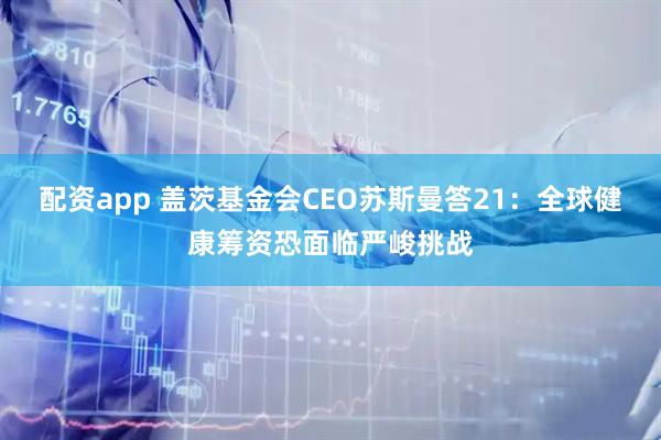 配资app 盖茨基金会CEO苏斯曼答21：全球健康筹资恐面临严峻挑战