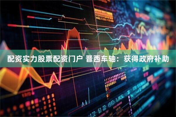 配资实力股票配资门户 晋西车轴：获得政府补助