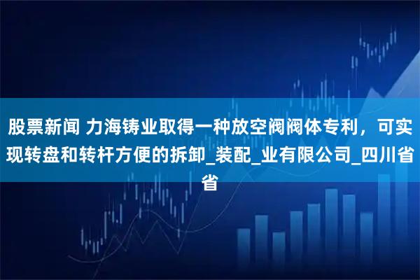 股票新闻 力海铸业取得一种放空阀阀体专利，可实现转盘和转杆方便的拆卸_装配_业有限公司_四川省