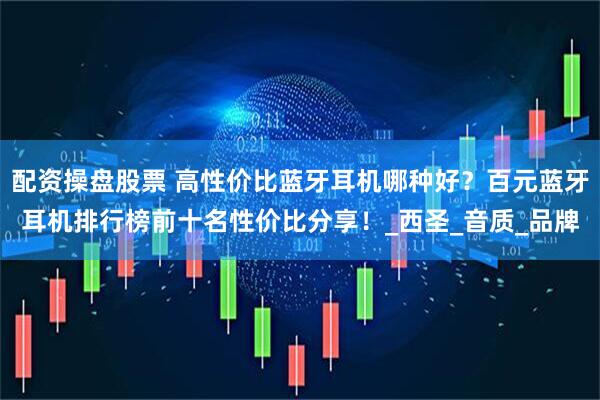 配资操盘股票 高性价比蓝牙耳机哪种好？百元蓝牙耳机排行榜前十名性价比分享！_西圣_音质_品牌