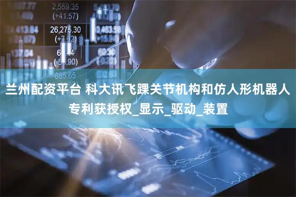 兰州配资平台 科大讯飞踝关节机构和仿人形机器人专利获授权_显示_驱动_装置