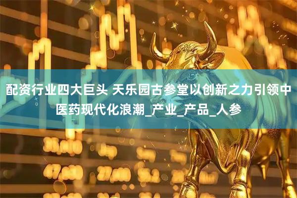 配资行业四大巨头 天乐园古参堂以创新之力引领中医药现代化浪潮_产业_产品_人参