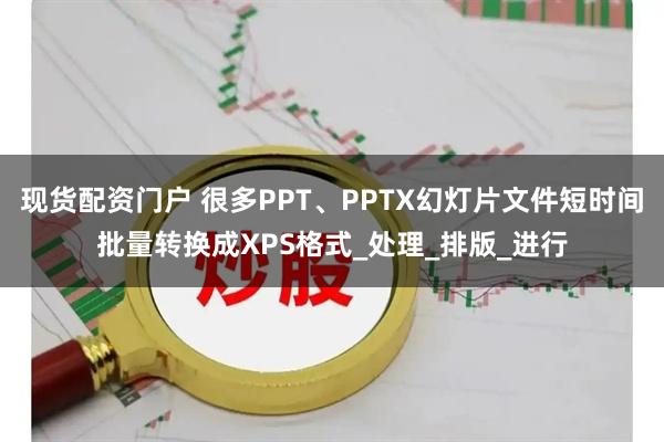 现货配资门户 很多PPT、PPTX幻灯片文件短时间批量转换成XPS格式_处理_排版_进行