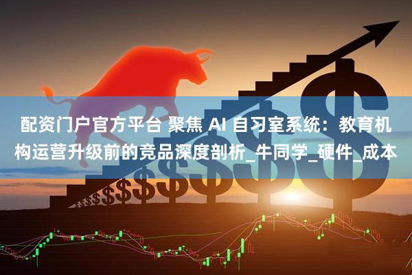 配资门户官方平台 聚焦 AI 自习室系统：教育机构运营升级前的竞品深度剖析_牛同学_硬件_成本
