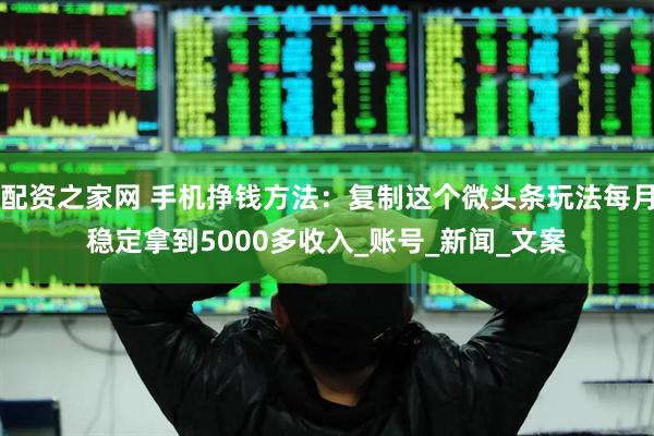 配资之家网 手机挣钱方法：复制这个微头条玩法每月稳定拿到5000多收入_账号_新闻_文案