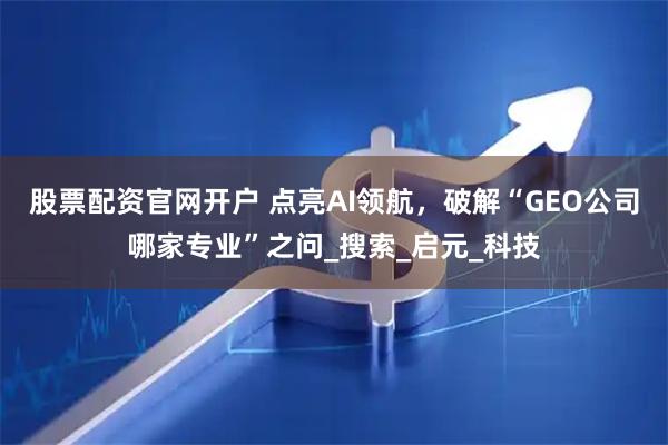 股票配资官网开户 点亮AI领航，破解“GEO公司哪家专业”之问_搜索_启元_科技