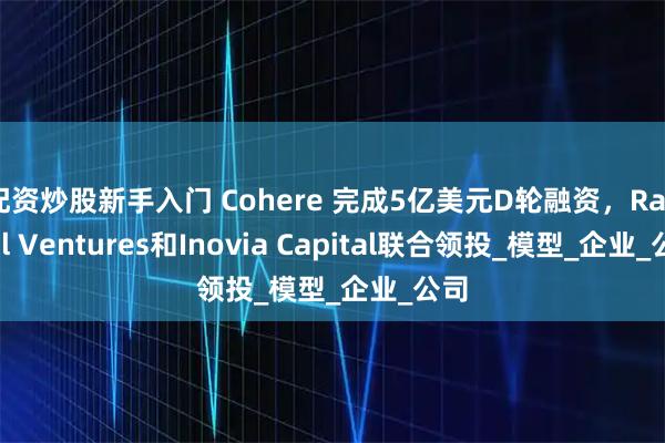 配资炒股新手入门 Cohere 完成5亿美元D轮融资，Radical Ventures和Inovia Capital联合领投_模型_企业_公司