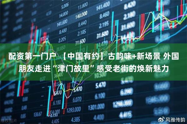 配资第一门户 【中国有约】古韵味+新场景 外国朋友走进“津门故里”感受老街的焕新魅力