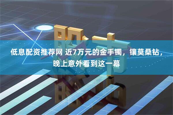 低息配资推荐网 近7万元的金手镯，镶莫桑钻，晚上意外看到这一幕